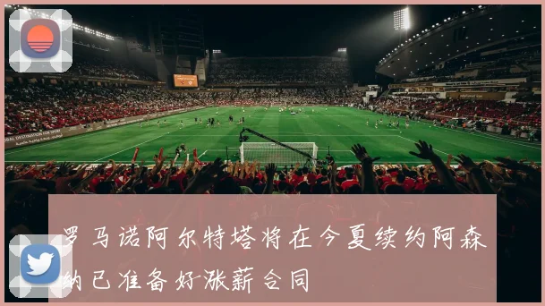 罗马诺阿尔特塔将在今夏续约阿森纳已准备好涨薪合同